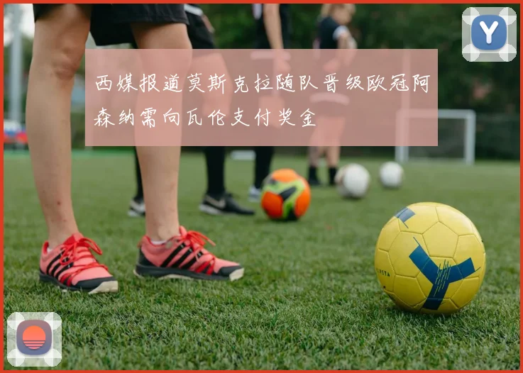 西媒报道莫斯克拉随队晋级欧冠阿森纳需向瓦伦支付奖金