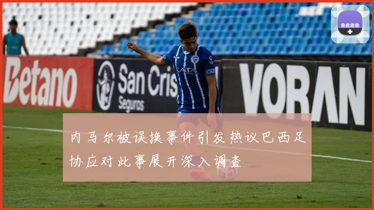 内马尔被误换事件引发热议巴西足协应对此事展开深入调查