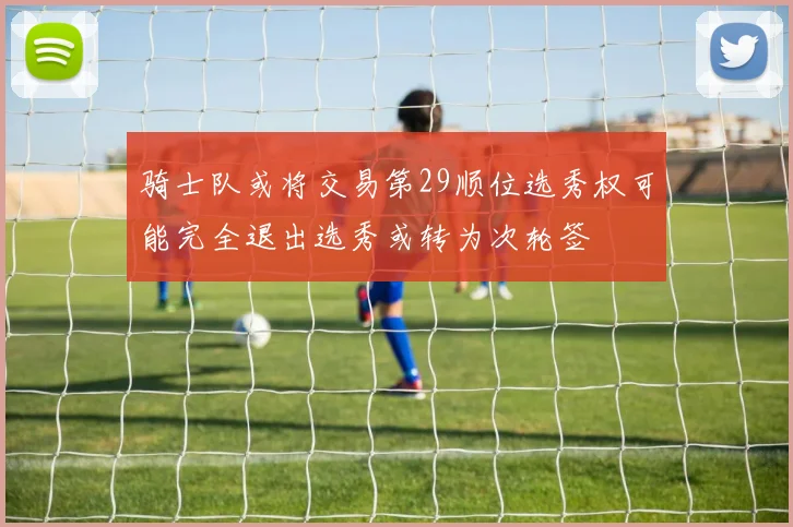 骑士队或将交易第29顺位选秀权可能完全退出选秀或转为次轮签