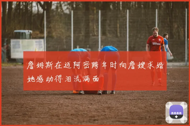 詹姆斯在迈阿密跨年时向詹嫂求婚她感动得泪流满面