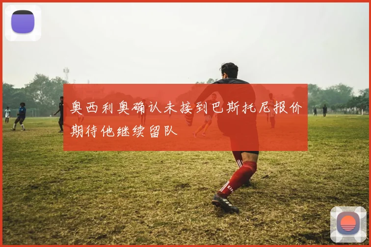 奥西利奥确认未接到巴斯托尼报价期待他继续留队