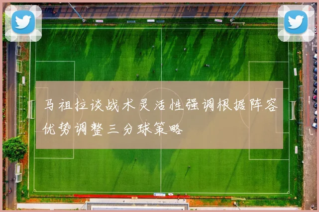 马祖拉谈战术灵活性强调根据阵容优势调整三分球策略