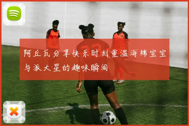 阿丘瓦分享快乐时刻重温海绵宝宝与派大星的趣味瞬间