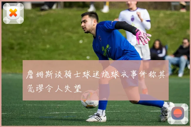 詹姆斯谈骑士球迷烧球衣事件称其荒谬令人失望