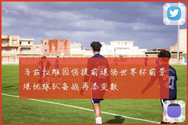 马兹拉维因伤提前退场世界杯前景堪忧球队备战再添变数