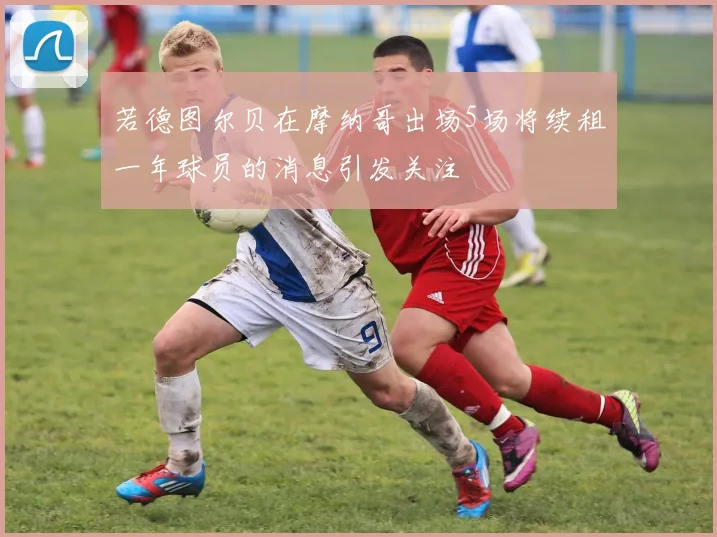 若德图尔贝在摩纳哥出场5场将续租一年球员的消息引发关注