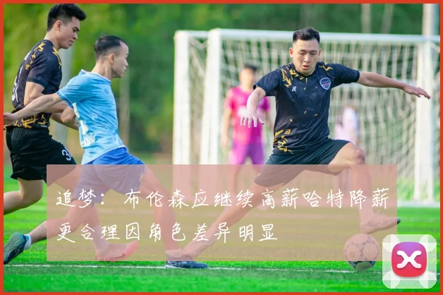 追梦：布伦森应继续高薪哈特降薪更合理因角色差异明显