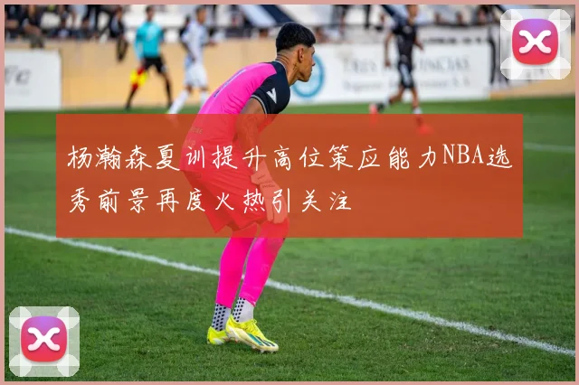 杨瀚森夏训提升高位策应能力NBA选秀前景再度火热引关注
