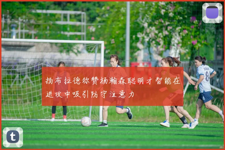 扬布拉德称赞杨瀚森聪明才智能在进攻中吸引防守注意力