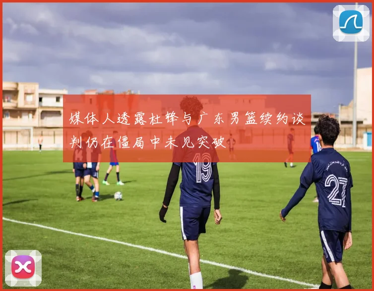 媒体人透露杜锋与广东男篮续约谈判仍在僵局中未见突破