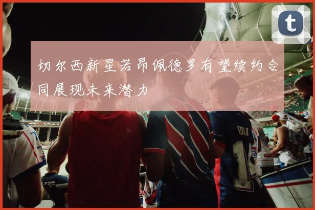 切尔西新星若昂佩德罗有望续约合同展现未来潜力