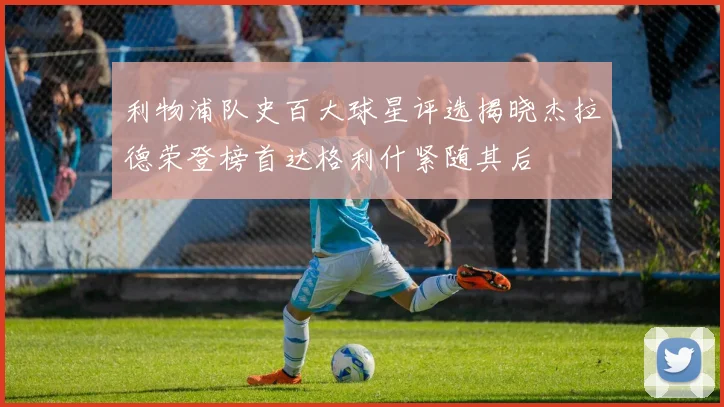 利物浦队史百大球星评选揭晓杰拉德荣登榜首达格利什紧随其后