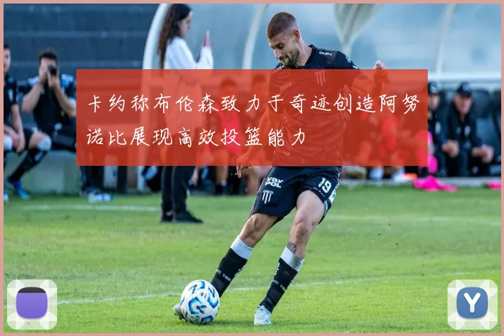 卡约称布伦森致力于奇迹创造阿努诺比展现高效投篮能力