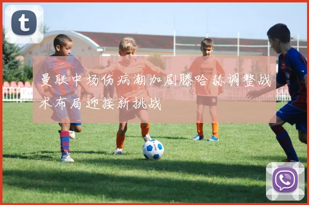 曼联中场伤病潮加剧滕哈赫调整战术布局迎接新挑战