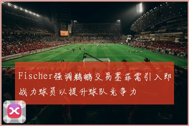 Fischer强调鹈鹕交易墨菲需引入即战力球员以提升球队竞争力