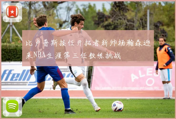 比卢普斯接任开拓者新帅杨瀚森迎来NBA生涯第三任教练挑战