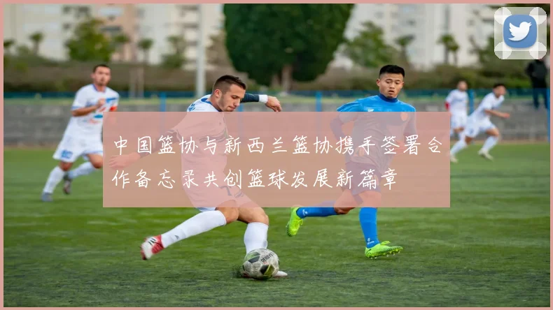 中国篮协与新西兰篮协携手签署合作备忘录共创篮球发展新篇章