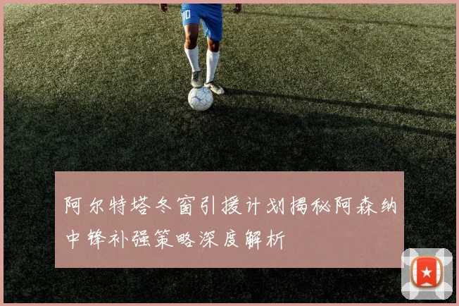阿尔特塔冬窗引援计划揭秘阿森纳中锋补强策略深度解析