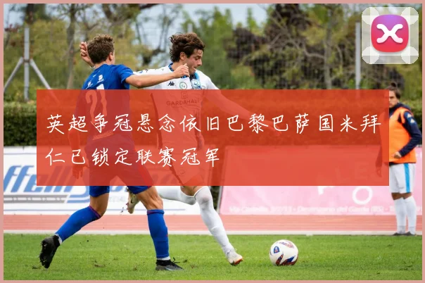 英超争冠悬念依旧巴黎巴萨国米拜仁已锁定联赛冠军