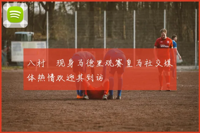 八村塁现身马德里观赛皇马社交媒体热情欢迎其到访