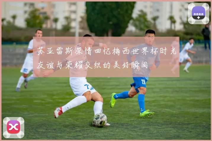 苏亚雷斯深情回忆梅西世界杯时光友谊与荣耀交织的美好瞬间