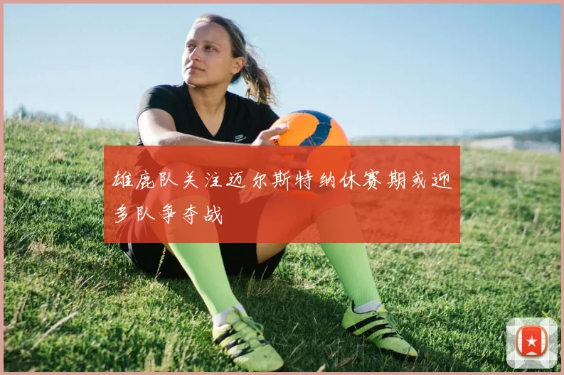 雄鹿队关注迈尔斯特纳休赛期或迎多队争夺战